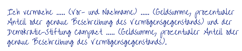 handschriftliches Beispiel zu Vermächtnissen" Ich vermache ..... (Vor- und Nachname) ..... (Geldsumme, prozentualer Anteil oder genaue Beschreibung des Vermögensgegenstands) und der Demokratie-Stiftung Campact ..... (Geldsumme, prozentualer Anteil oder genaue Beschreibung des Vermögensgegenstands)."